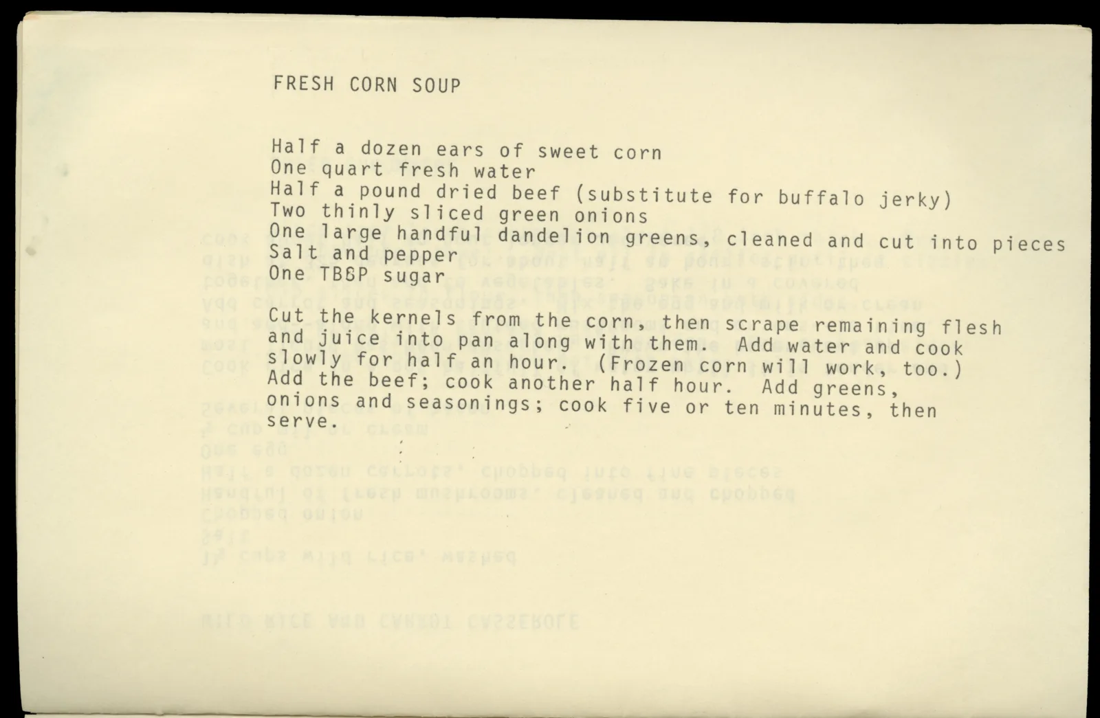 Recipes of the Plains Indians, page 16 Typed page with recipe for Fresh Corn Soup. The recipe is as follows: "Half a dozen ears of sweet corn, one quart fresh water, half a pound dried beef (substitute for buffalo jerky), two thinly sliced green onions, one large handful dandelion greens (cleaned and cut into pieces), salt and pepper, one tbsp sugar. Cut the kernels from the corn, then scrape remaining flesh and juice into pan along with them. Add water and cook slowly for half and hour. (Frozen corn will work, too). Add the beef; cook another half hour. Add the greens, onions, and seasonings; cook five or ten minutes then serve.